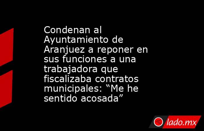 Condenan al Ayuntamiento de Aranjuez a reponer en sus funciones a una trabajadora que fiscalizaba contratos municipales: “Me he sentido acosada”. Noticias en tiempo real