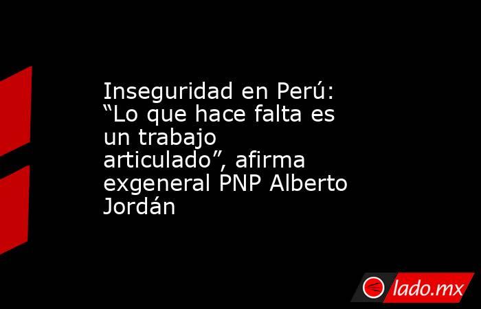 Inseguridad en Perú: “Lo que hace falta es un trabajo articulado”, afirma exgeneral PNP Alberto Jordán. Noticias en tiempo real