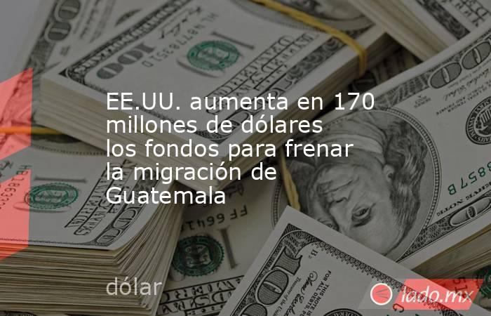 EE.UU. aumenta en 170 millones de dólares los fondos para frenar la migración de Guatemala. Noticias en tiempo real