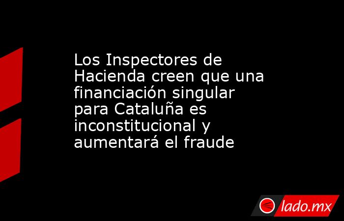 Los Inspectores de Hacienda creen que una financiación singular para Cataluña es inconstitucional y aumentará el fraude. Noticias en tiempo real
