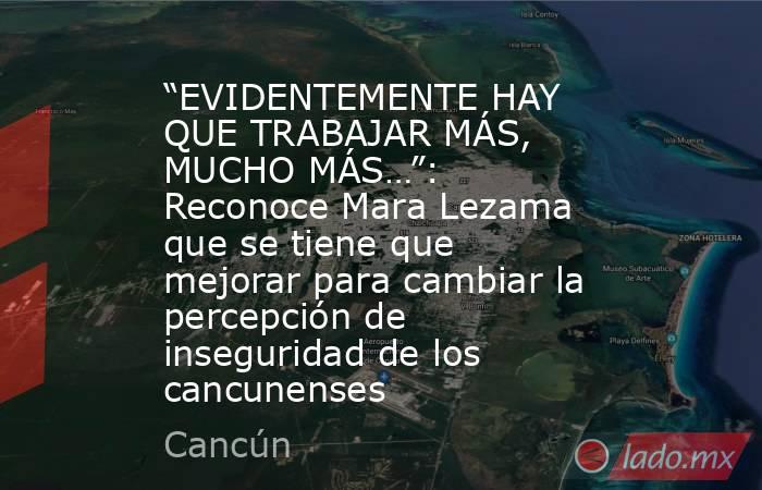 “EVIDENTEMENTE HAY QUE TRABAJAR MÁS, MUCHO MÁS…”: Reconoce Mara Lezama que se tiene que mejorar para cambiar la percepción de inseguridad de los cancunenses. Noticias en tiempo real
