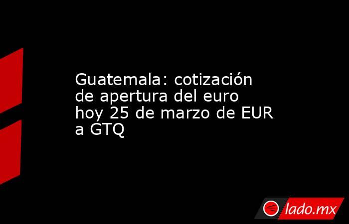 Guatemala: cotización de apertura del euro hoy 25 de marzo de EUR a GTQ. Noticias en tiempo real