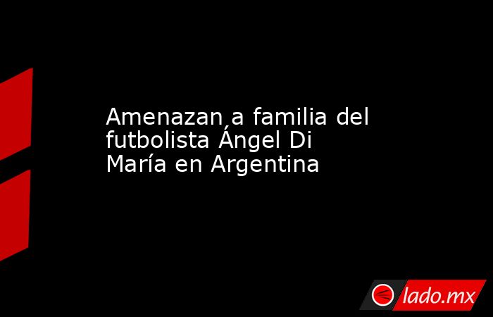 Amenazan a familia del futbolista Ángel Di María en Argentina. Noticias en tiempo real