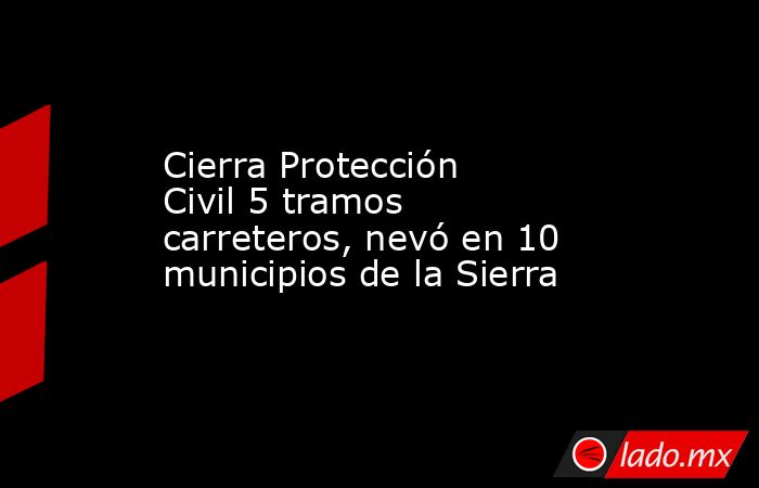 Cierra Protección Civil 5 tramos carreteros, nevó en 10 municipios de la Sierra. Noticias en tiempo real