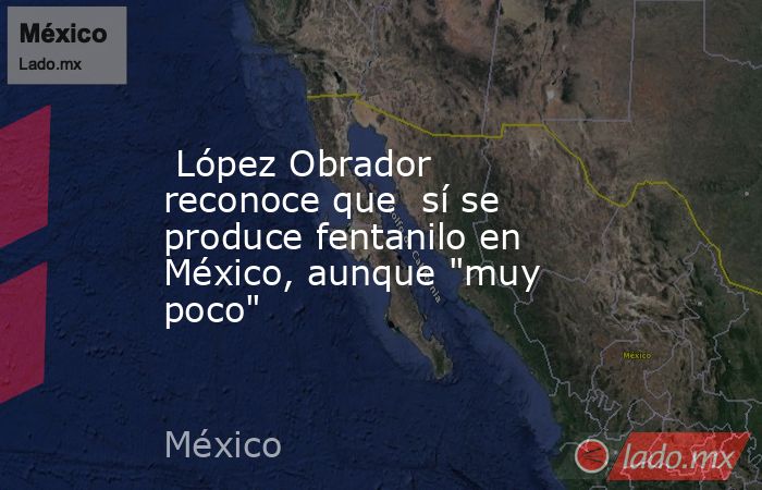  López Obrador reconoce que  sí se produce fentanilo en México, aunque 
