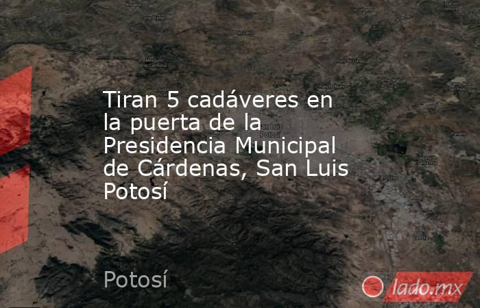 Tiran 5 cadáveres en la puerta de la Presidencia Municipal de Cárdenas, San Luis Potosí. Noticias en tiempo real