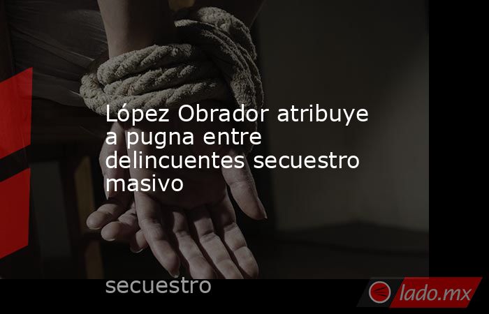 López Obrador atribuye a pugna entre delincuentes secuestro masivo. Noticias en tiempo real