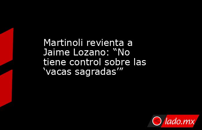 Martinoli revienta a Jaime Lozano: “No tiene control sobre las ‘vacas sagradas’”. Noticias en tiempo real
