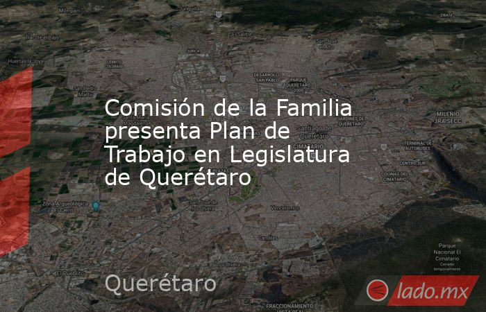 Comisión de la Familia presenta Plan de Trabajo en Legislatura de Querétaro. Noticias en tiempo real