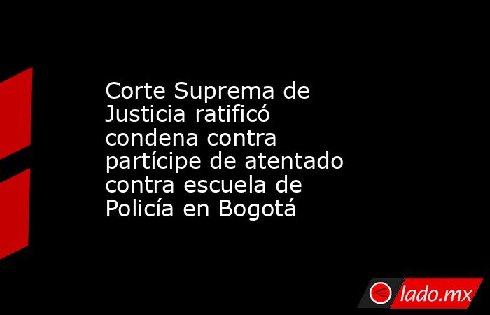 Corte Suprema de Justicia ratificó condena contra partícipe de atentado contra escuela de Policía en Bogotá. Noticias en tiempo real