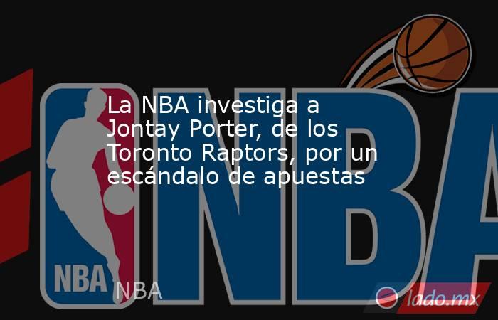La NBA investiga a Jontay Porter, de los Toronto Raptors, por un escándalo de apuestas. Noticias en tiempo real