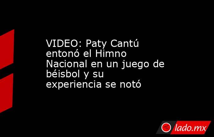 VIDEO: Paty Cantú entonó el Himno Nacional en un juego de béisbol y su experiencia se notó. Noticias en tiempo real