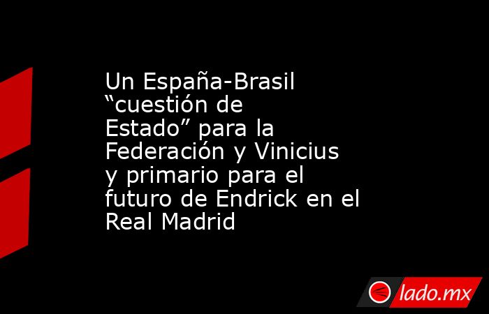 Un España-Brasil “cuestión de Estado” para la Federación y Vinicius y primario para el futuro de Endrick en el Real Madrid. Noticias en tiempo real