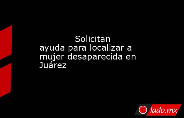             Solicitan ayuda para localizar a mujer desaparecida en Juárez            . Noticias en tiempo real