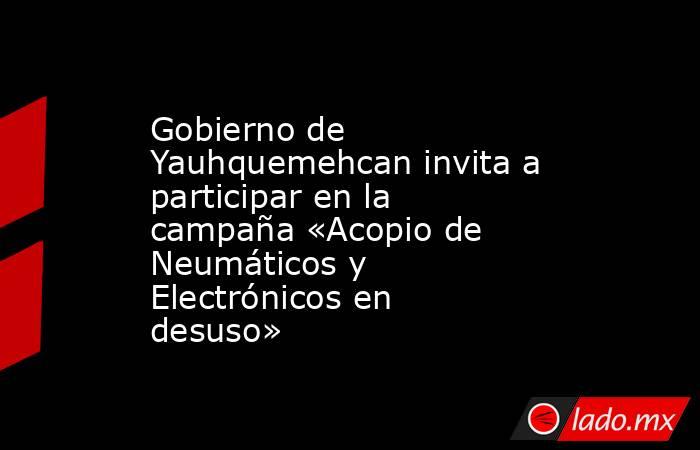Gobierno de Yauhquemehcan invita a participar en la campaña «Acopio de Neumáticos y Electrónicos en desuso». Noticias en tiempo real