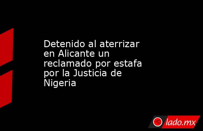 Detenido al aterrizar en Alicante un reclamado por estafa por la Justicia de Nigeria. Noticias en tiempo real