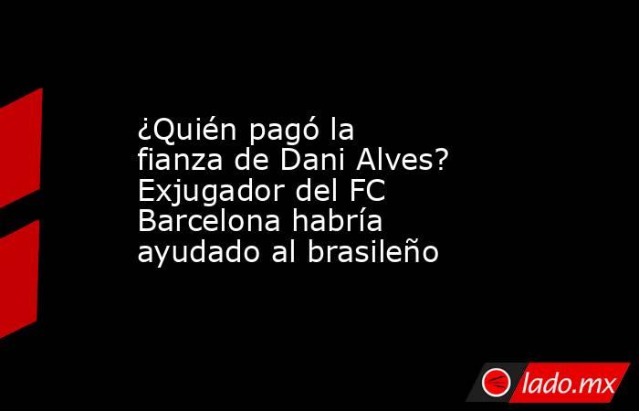 ¿Quién pagó la fianza de Dani Alves? Exjugador del FC Barcelona habría ayudado al brasileño. Noticias en tiempo real