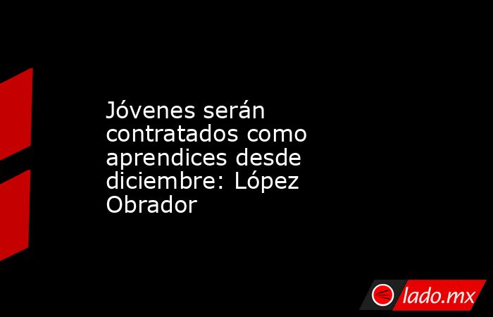 Jóvenes serán contratados como aprendices desde diciembre: López Obrador. Noticias en tiempo real