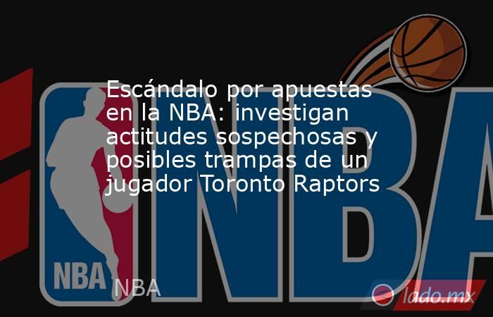 Escándalo por apuestas en la NBA: investigan actitudes sospechosas y posibles trampas de un jugador Toronto Raptors. Noticias en tiempo real
