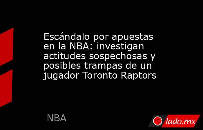 Escándalo por apuestas en la NBA: investigan actitudes sospechosas y posibles trampas de un jugador Toronto Raptors. Noticias en tiempo real