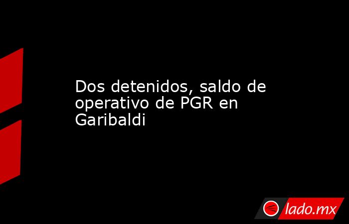 Dos detenidos, saldo de operativo de PGR en Garibaldi. Noticias en tiempo real