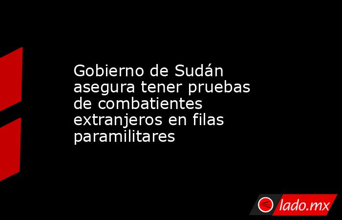 Gobierno de Sudán asegura tener pruebas de combatientes extranjeros en filas paramilitares. Noticias en tiempo real