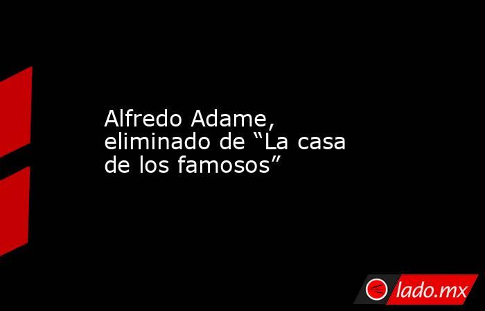 Alfredo Adame, eliminado de “La casa de los famosos”. Noticias en tiempo real
