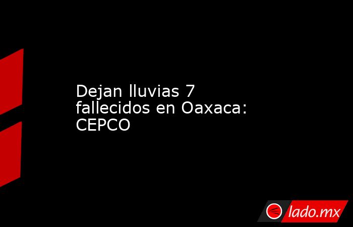 Dejan lluvias 7 fallecidos en Oaxaca: CEPCO. Noticias en tiempo real