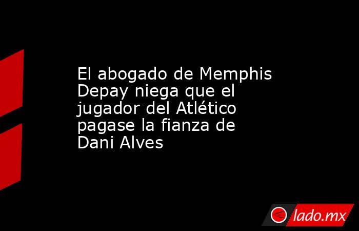 El abogado de Memphis Depay niega que el jugador del Atlético pagase la fianza de Dani Alves. Noticias en tiempo real
