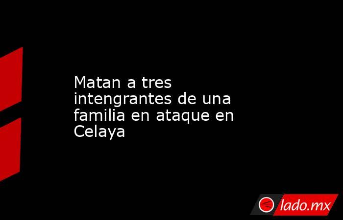 Matan a tres intengrantes de una familia en ataque en Celaya. Noticias en tiempo real