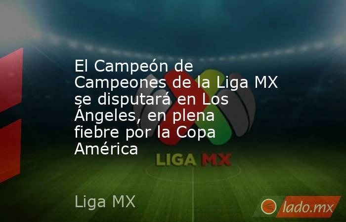 El Campeón de Campeones de la Liga MX se disputará en Los Ángeles, en plena fiebre por la Copa América. Noticias en tiempo real