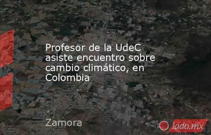 Profesor de la UdeC asiste encuentro sobre cambio climático, en Colombia. Noticias en tiempo real