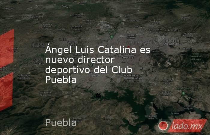Ángel Luis Catalina es nuevo director deportivo del Club Puebla. Noticias en tiempo real