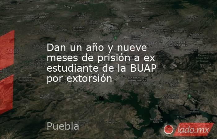 Dan un año y nueve meses de prisión a ex estudiante de la BUAP por extorsión. Noticias en tiempo real