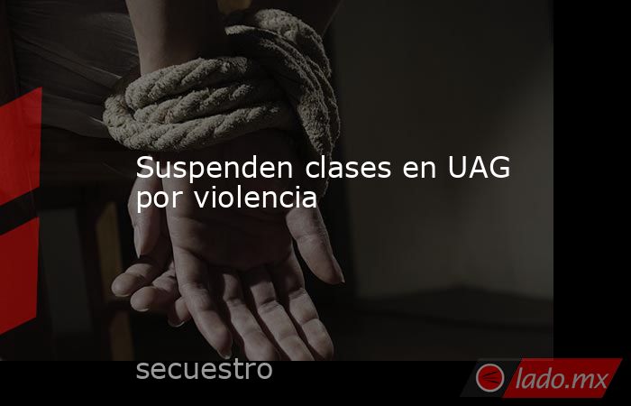 Suspenden clases en UAG por violencia. Noticias en tiempo real