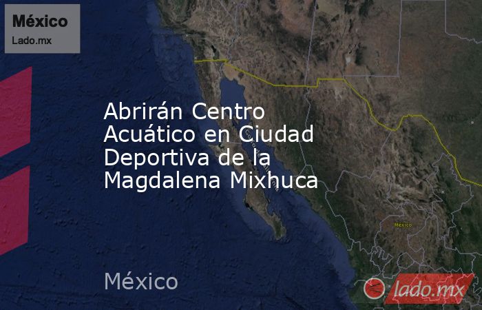Abrirán Centro Acuático en Ciudad Deportiva de la Magdalena Mixhuca. Noticias en tiempo real