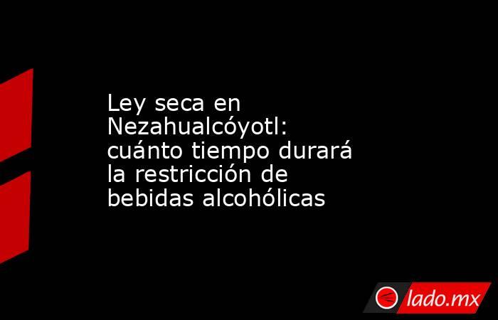 Ley seca en Nezahualcóyotl: cuánto tiempo durará la restricción de bebidas alcohólicas. Noticias en tiempo real