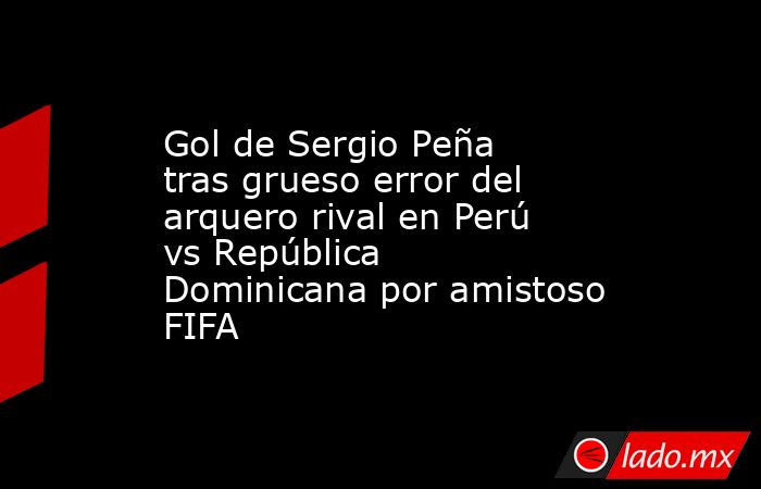 Gol de Sergio Peña tras grueso error del arquero rival en Perú vs República Dominicana por amistoso FIFA. Noticias en tiempo real