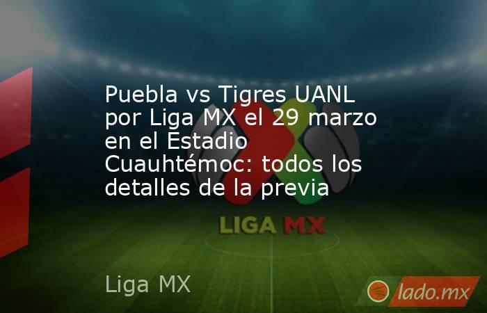 Puebla vs Tigres UANL por Liga MX el 29 marzo en el Estadio Cuauhtémoc: todos los detalles de la previa. Noticias en tiempo real