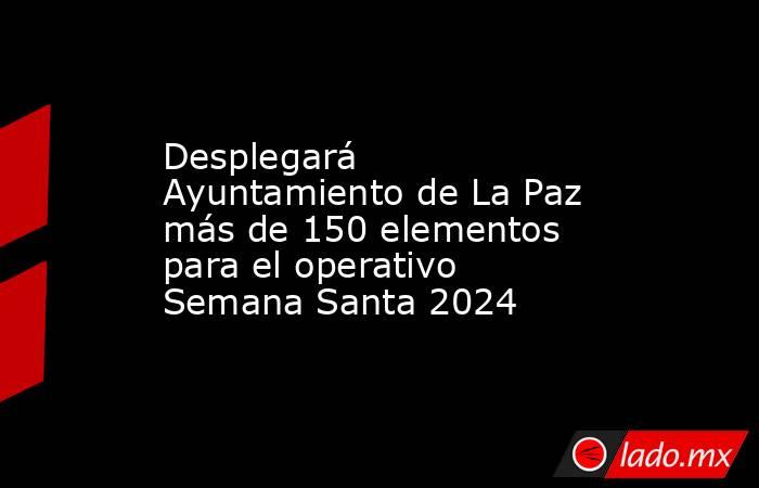 Desplegará Ayuntamiento de La Paz más de 150 elementos para el operativo Semana Santa 2024. Noticias en tiempo real