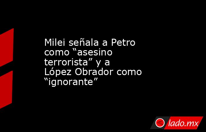 Milei señala a Petro como “asesino terrorista” y a López Obrador como “ignorante”. Noticias en tiempo real