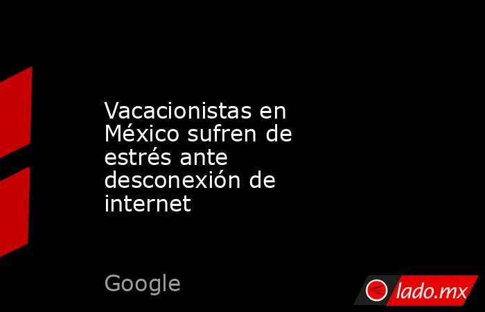 Vacacionistas en México sufren de estrés ante desconexión de internet. Noticias en tiempo real