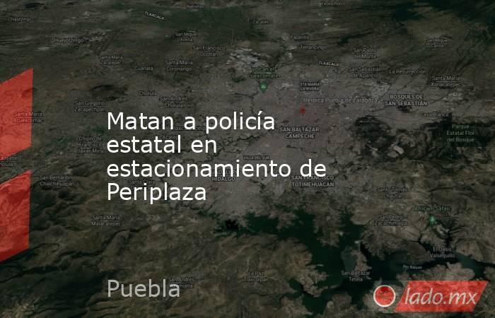 Matan a policía estatal en estacionamiento de Periplaza. Noticias en tiempo real