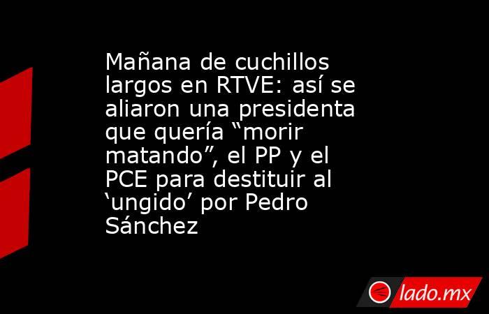 Mañana de cuchillos largos en RTVE: así se aliaron una presidenta que quería “morir matando”, el PP y el PCE para destituir al ‘ungido’ por Pedro Sánchez . Noticias en tiempo real