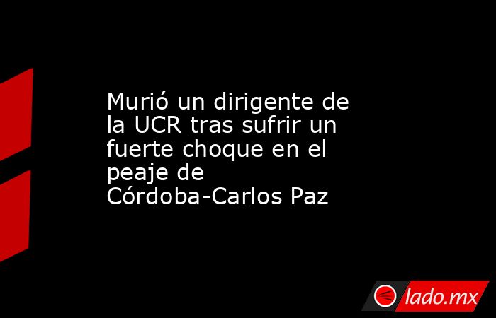 Murió un dirigente de la UCR tras sufrir un fuerte choque en el peaje de Córdoba-Carlos Paz. Noticias en tiempo real
