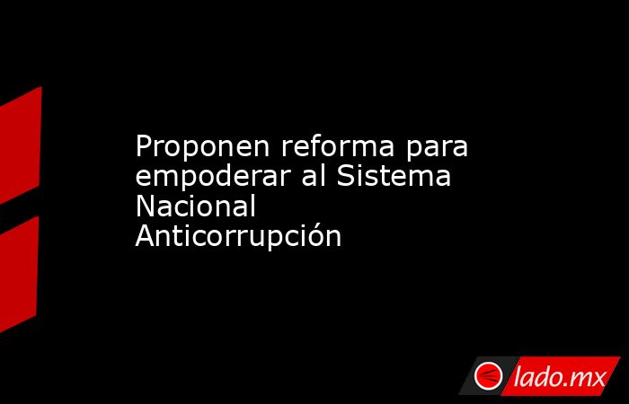 Proponen reforma para empoderar al Sistema Nacional Anticorrupción. Noticias en tiempo real