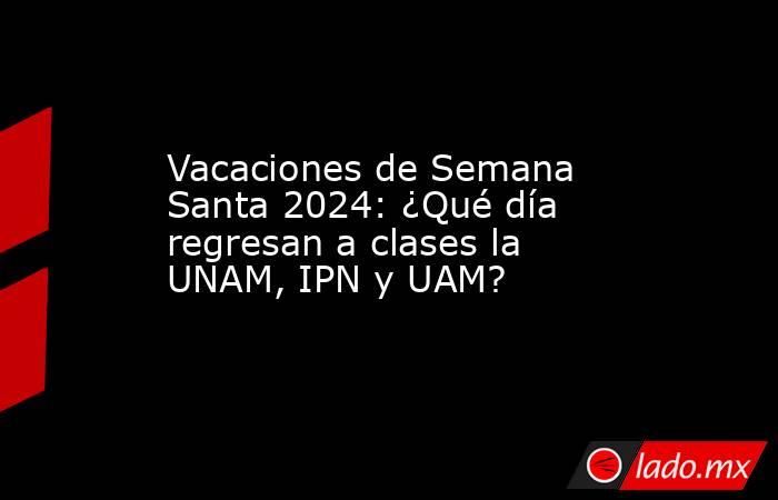 Vacaciones de Semana Santa 2024: ¿Qué día regresan a clases la UNAM, IPN y UAM?. Noticias en tiempo real