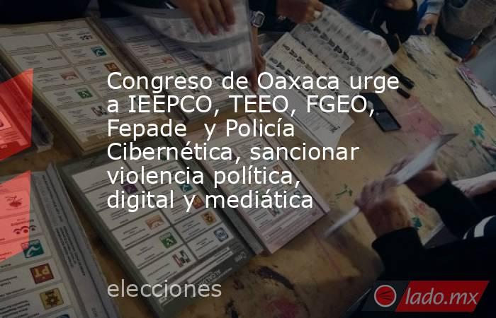 Congreso de Oaxaca urge a IEEPCO, TEEO, FGEO, Fepade  y Policía Cibernética, sancionar violencia política, digital y mediática. Noticias en tiempo real