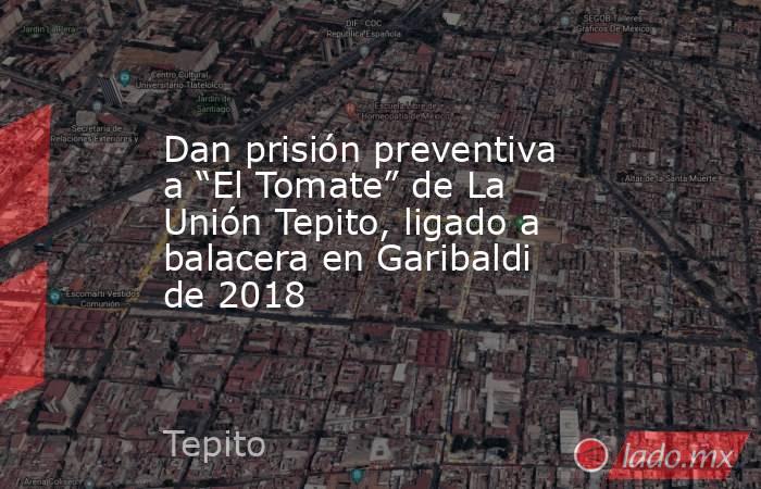Dan prisión preventiva a “El Tomate” de La Unión Tepito, ligado a balacera en Garibaldi de 2018. Noticias en tiempo real