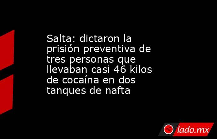 Salta: dictaron la prisión preventiva de tres personas que llevaban casi 46 kilos de cocaína en dos tanques de nafta. Noticias en tiempo real